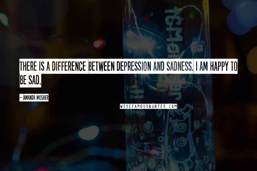 Amanda Mosher quotes: There is a difference between depression and sadness. I am happy to be sad.
