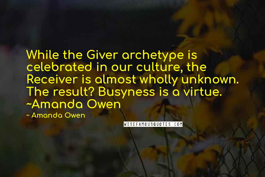 Amanda Owen quotes: While the Giver archetype is celebrated in our culture, the Receiver is almost wholly unknown. The result? Busyness is a virtue. ~Amanda Owen Amanda Owen quotes: While the Giver archetype is celebrated in our culture, the Receiver is almost wholly unknown. The result? Busyness is a virtue. ~Amanda Owen