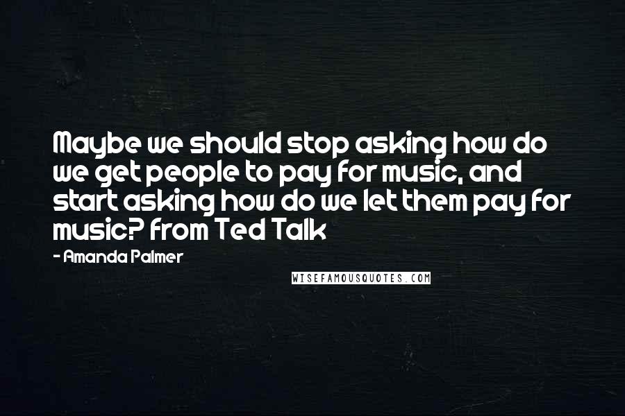 Amanda Palmer quotes: Maybe we should stop asking how do we get people to pay for music, and start asking how do we let them pay for music? from Ted Talk Amanda Palmer quotes: Maybe we should stop asking how do we get people to pay for music, and start asking how do we let them pay for music? from Ted Talk