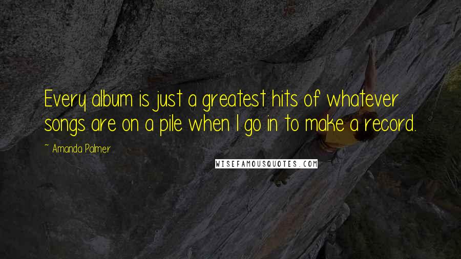 Amanda Palmer quotes: Every album is just a greatest hits of whatever songs are on a pile when I go in to make a record.