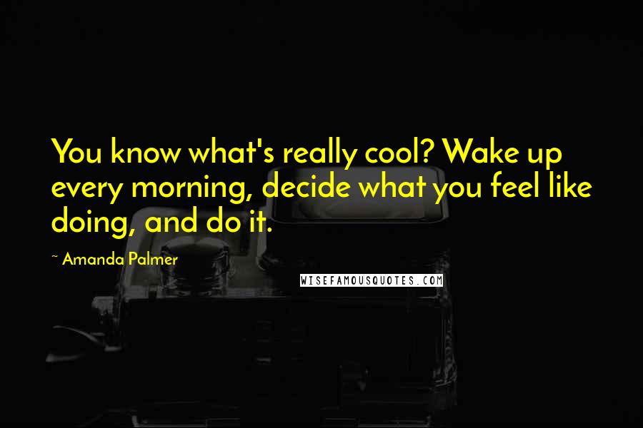 Amanda Palmer quotes: You know what's really cool? Wake up every morning, decide what you feel like doing, and do it.