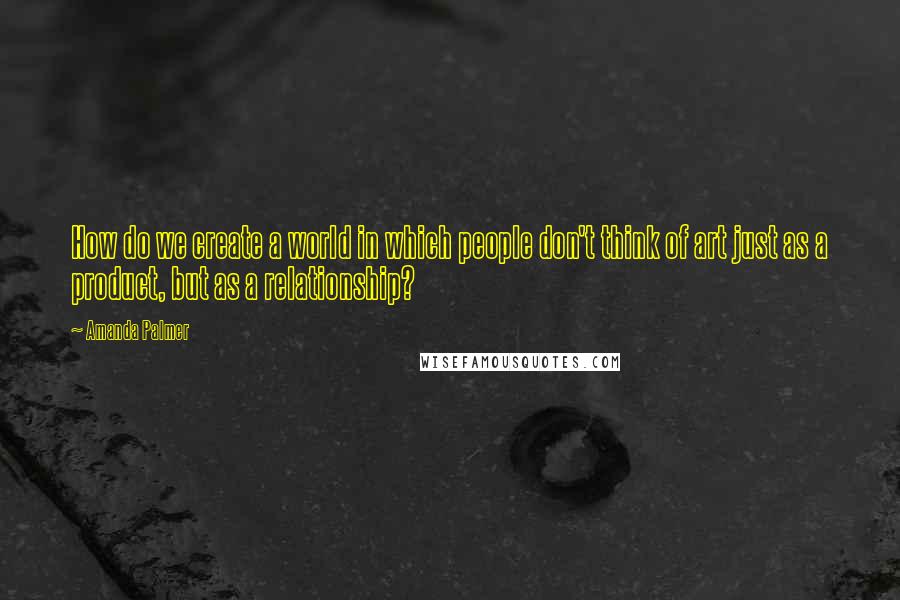 Amanda Palmer quotes: How do we create a world in which people don't think of art just as a product, but as a relationship? Amanda Palmer quotes: How do we create a world in which people don't think of art just as a product, but as a relationship?