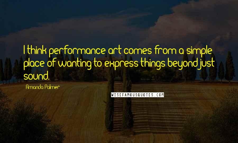 Amanda Palmer quotes: I think performance art comes from a simple place of wanting to express things beyond just sound.