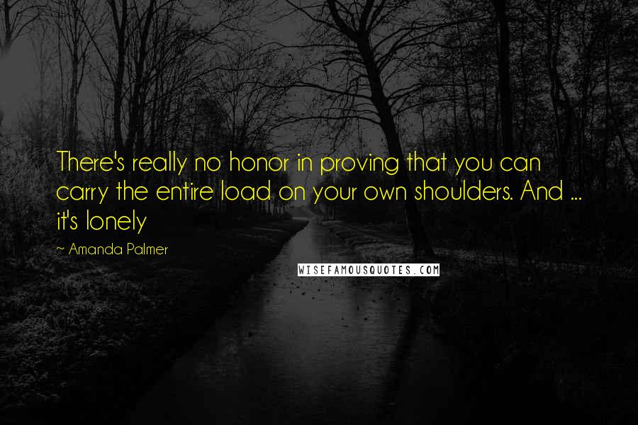 Amanda Palmer quotes: There's really no honor in proving that you can carry the entire load on your own shoulders. And ... it's lonely