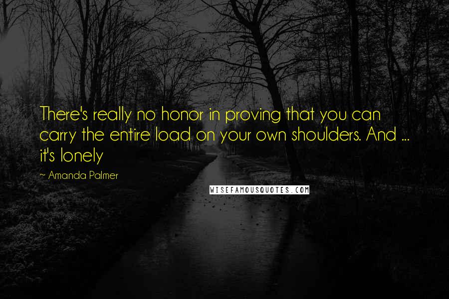 Amanda Palmer quotes: There's really no honor in proving that you can carry the entire load on your own shoulders. And ... it's lonely Amanda Palmer quotes: There's really no honor in proving that you can carry the entire load on your own shoulders. And ... it's lonely