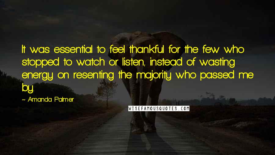 Amanda Palmer quotes: It was essential to feel thankful for the few who stopped to watch or listen, instead of wasting energy on resenting the majority who passed me by. Amanda Palmer quotes: It was essential to feel thankful for the few who stopped to watch or listen, instead of wasting energy on resenting the majority who passed me by.