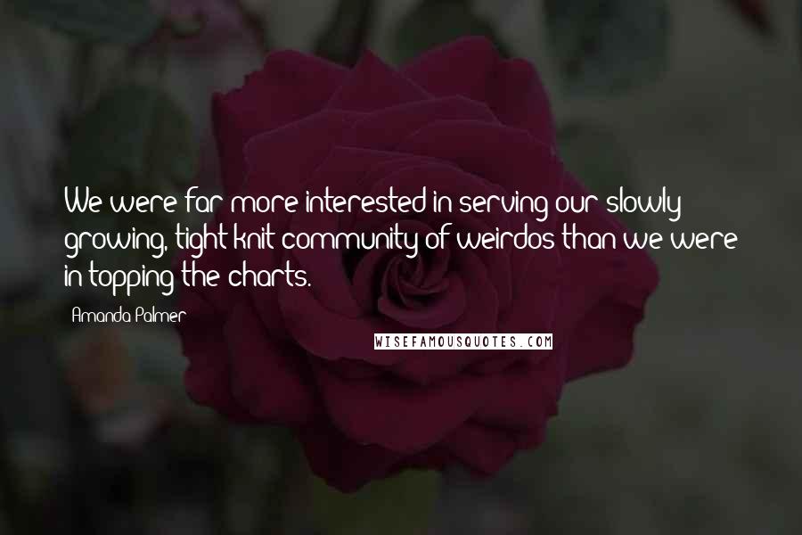 Amanda Palmer quotes: We were far more interested in serving our slowly growing, tight-knit community of weirdos than we were in topping the charts. Amanda Palmer quotes: We were far more interested in serving our slowly growing, tight-knit community of weirdos than we were in topping the charts.