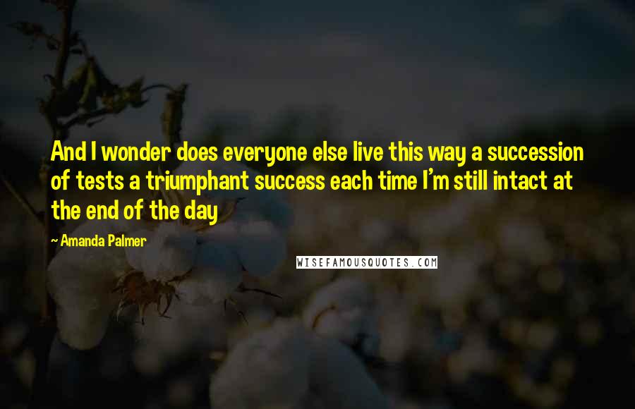 Amanda Palmer quotes: And I wonder does everyone else live this way a succession of tests a triumphant success each time I'm still intact at the end of the day