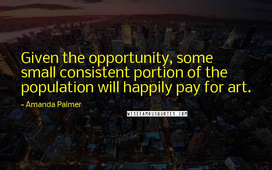 Amanda Palmer quotes: Given the opportunity, some small consistent portion of the population will happily pay for art.