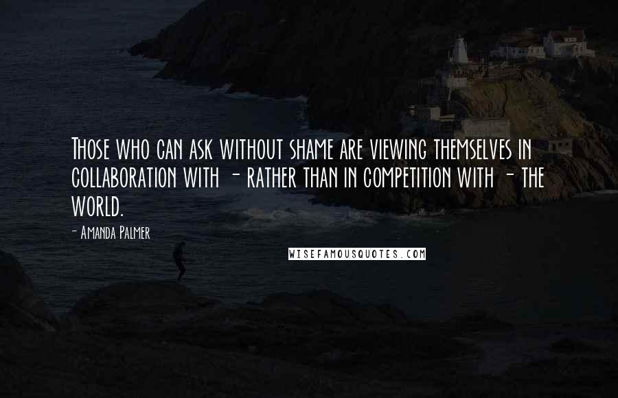 Amanda Palmer quotes: Those who can ask without shame are viewing themselves in collaboration with - rather than in competition with - the world. Amanda Palmer quotes: Those who can ask without shame are viewing themselves in collaboration with - rather than in competition with - the world.