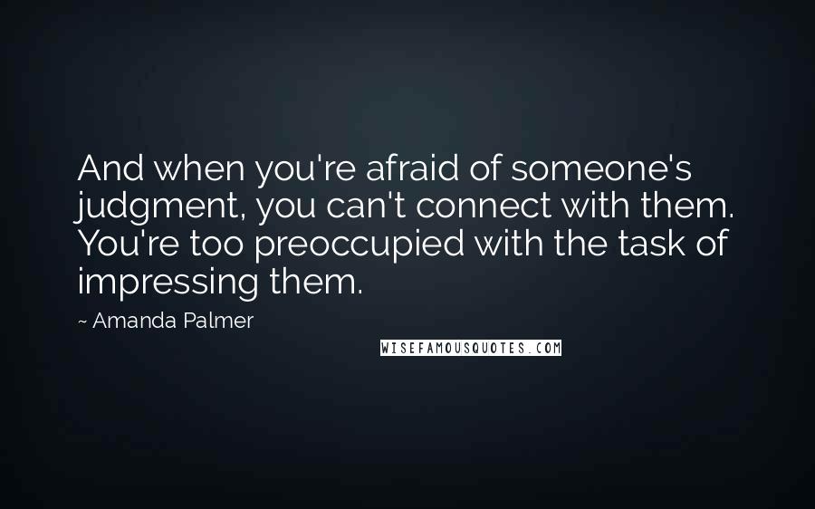Amanda Palmer quotes: And when you're afraid of someone's judgment, you can't connect with them. You're too preoccupied with the task of impressing them. Amanda Palmer quotes: And when you're afraid of someone's judgment, you can't connect with them. You're too preoccupied with the task of impressing them.