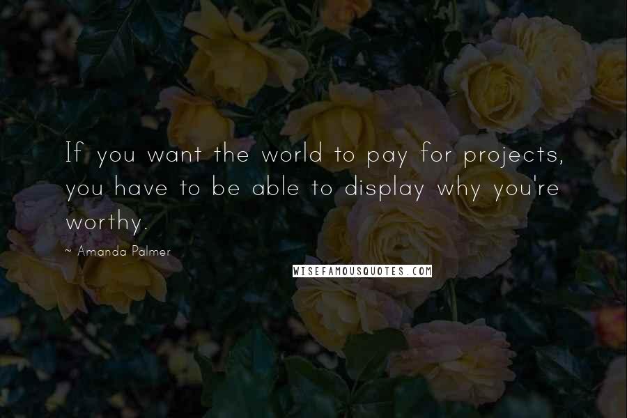 Amanda Palmer quotes: If you want the world to pay for projects, you have to be able to display why you're worthy.