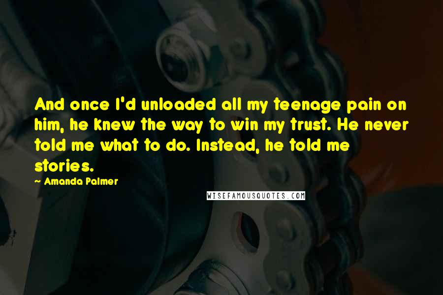 Amanda Palmer quotes: And once I'd unloaded all my teenage pain on him, he knew the way to win my trust. He never told me what to do. Instead, he told me stories. Amanda Palmer quotes: And once I'd unloaded all my teenage pain on him, he knew the way to win my trust. He never told me what to do. Instead, he told me stories.