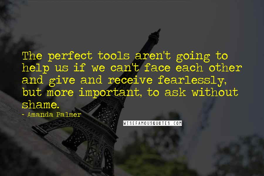 Amanda Palmer quotes: The perfect tools aren't going to help us if we can't face each other and give and receive fearlessly, but more important, to ask without shame. Amanda Palmer quotes: The perfect tools aren't going to help us if we can't face each other and give and receive fearlessly, but more important, to ask without shame.