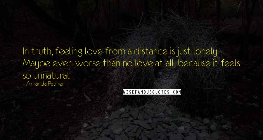 Amanda Palmer quotes: In truth, feeling love from a distance is just lonely. Maybe even worse than no love at all, because it feels so unnatural. Amanda Palmer quotes: In truth, feeling love from a distance is just lonely. Maybe even worse than no love at all, because it feels so unnatural.