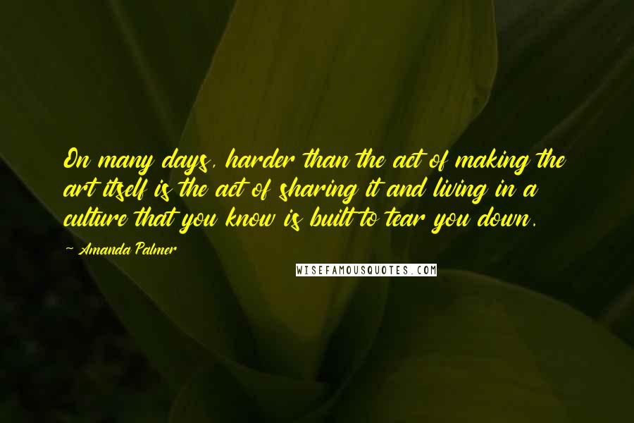 Amanda Palmer quotes: On many days, harder than the act of making the art itself is the act of sharing it and living in a culture that you know is built to tear Amanda Palmer quotes: On many days, harder than the act of making the art itself is the act of sharing it and living in a culture that you know is built to tear