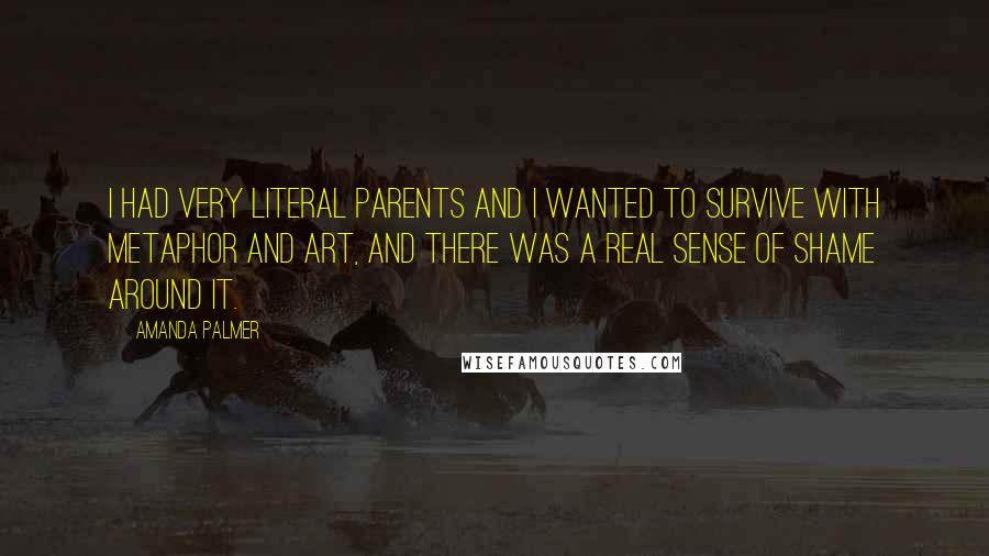 Amanda Palmer quotes: I had very literal parents and I wanted to survive with metaphor and art, and there was a real sense of shame around it.