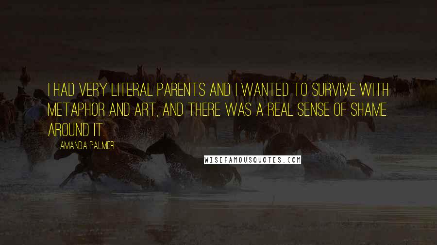 Amanda Palmer quotes: I had very literal parents and I wanted to survive with metaphor and art, and there was a real sense of shame around it. Amanda Palmer quotes: I had very literal parents and I wanted to survive with metaphor and art, and there was a real sense of shame around it.