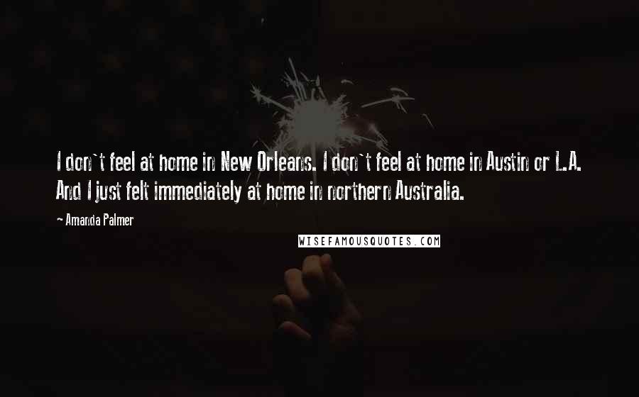 Amanda Palmer quotes: I don't feel at home in New Orleans. I don't feel at home in Austin or L.A. And I just felt immediately at home in northern Australia. Amanda Palmer quotes: I don't feel at home in New Orleans. I don't feel at home in Austin or L.A. And I just felt immediately at home in northern Australia.