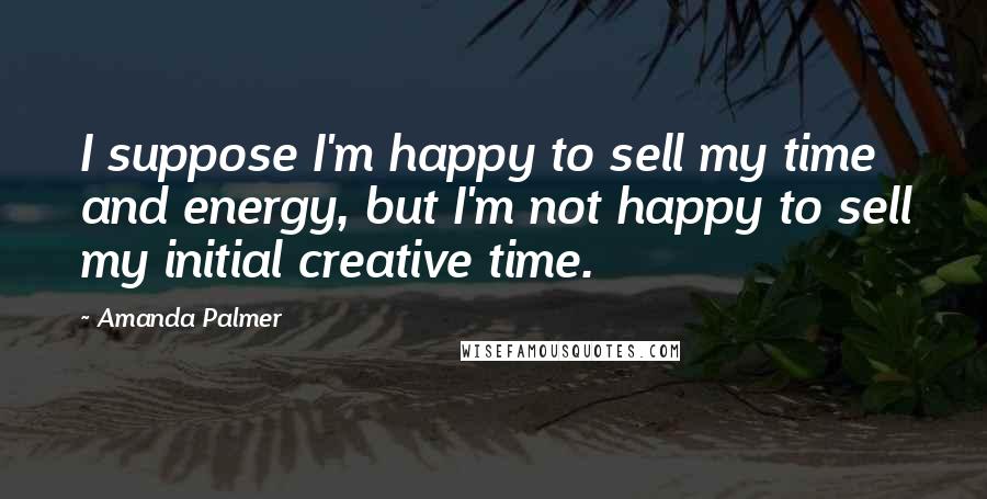 Amanda Palmer quotes: I suppose I'm happy to sell my time and energy, but I'm not happy to sell my initial creative time.