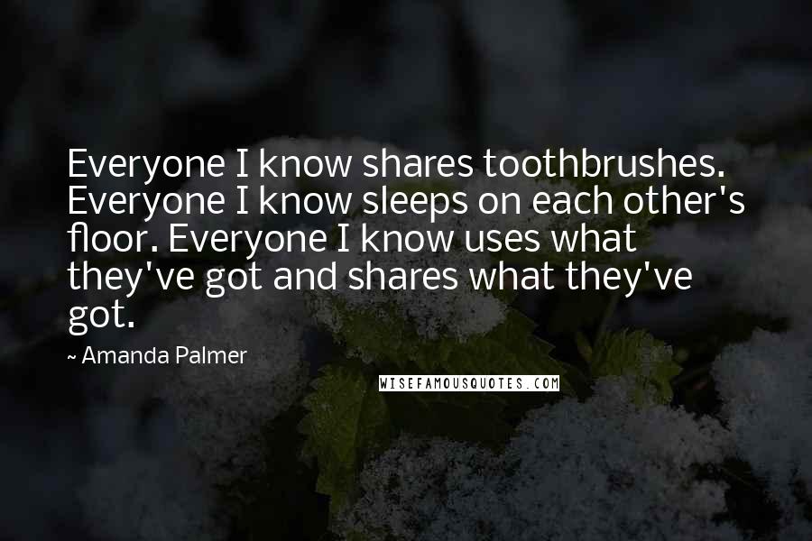 Amanda Palmer quotes: Everyone I know shares toothbrushes. Everyone I know sleeps on each other's floor. Everyone I know uses what they've got and shares what they've got. Amanda Palmer quotes: Everyone I know shares toothbrushes. Everyone I know sleeps on each other's floor. Everyone I know uses what they've got and shares what they've got.
