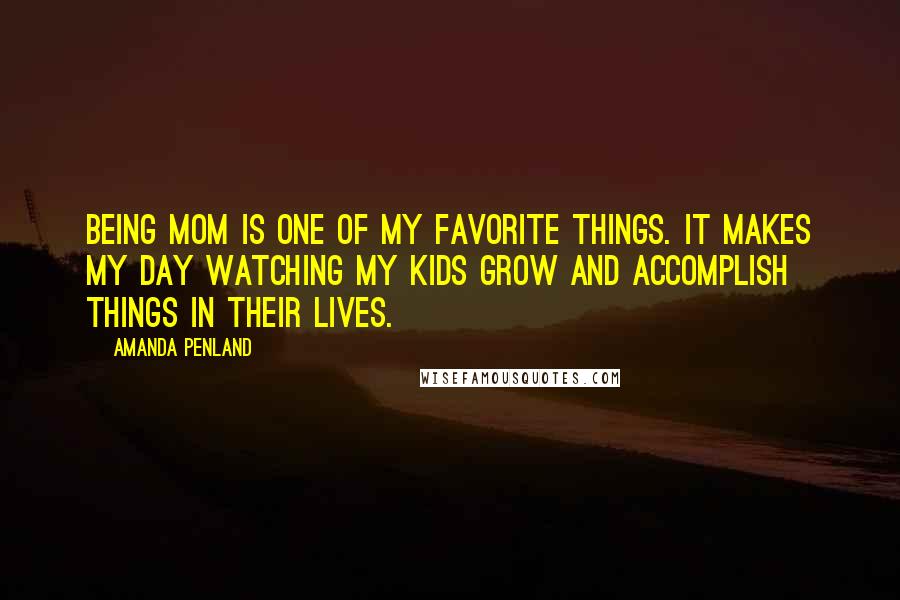 Amanda Penland quotes: Being mom is one of my favorite things. It makes my day watching my kids grow and accomplish things in their lives. Amanda Penland quotes: Being mom is one of my favorite things. It makes my day watching my kids grow and accomplish things in their lives.