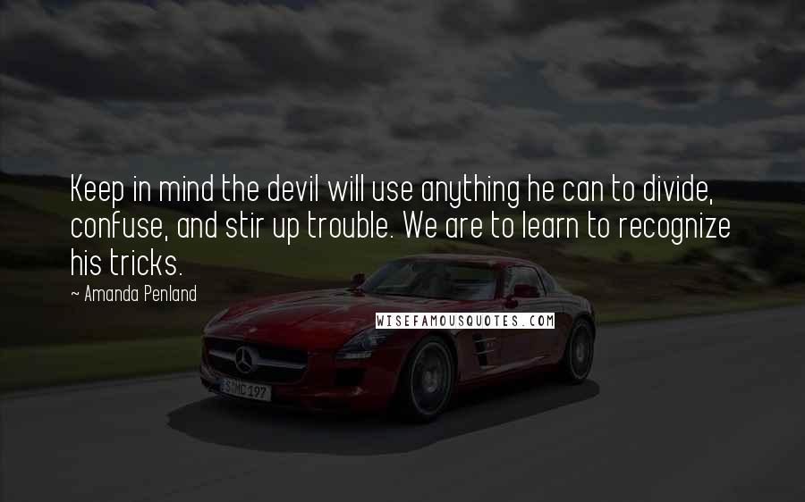 Amanda Penland quotes: Keep in mind the devil will use anything he can to divide, confuse, and stir up trouble. We are to learn to recognize his tricks. Amanda Penland quotes: Keep in mind the devil will use anything he can to divide, confuse, and stir up trouble. We are to learn to recognize his tricks.