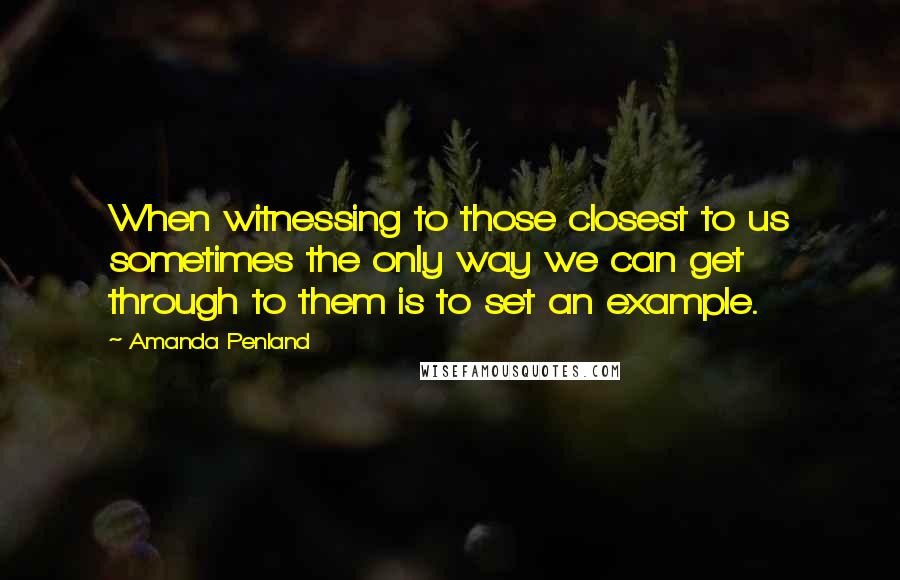Amanda Penland quotes: When witnessing to those closest to us sometimes the only way we can get through to them is to set an example. Amanda Penland quotes: When witnessing to those closest to us sometimes the only way we can get through to them is to set an example.