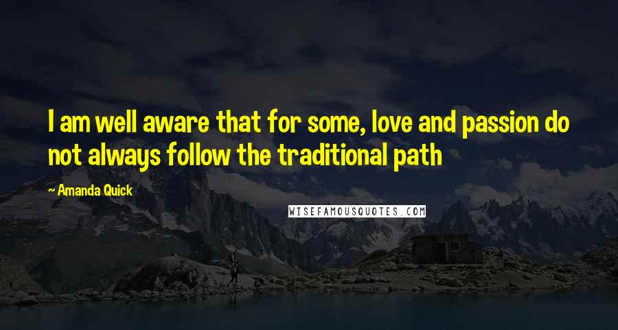 Amanda Quick quotes: I am well aware that for some, love and passion do not always follow the traditional path