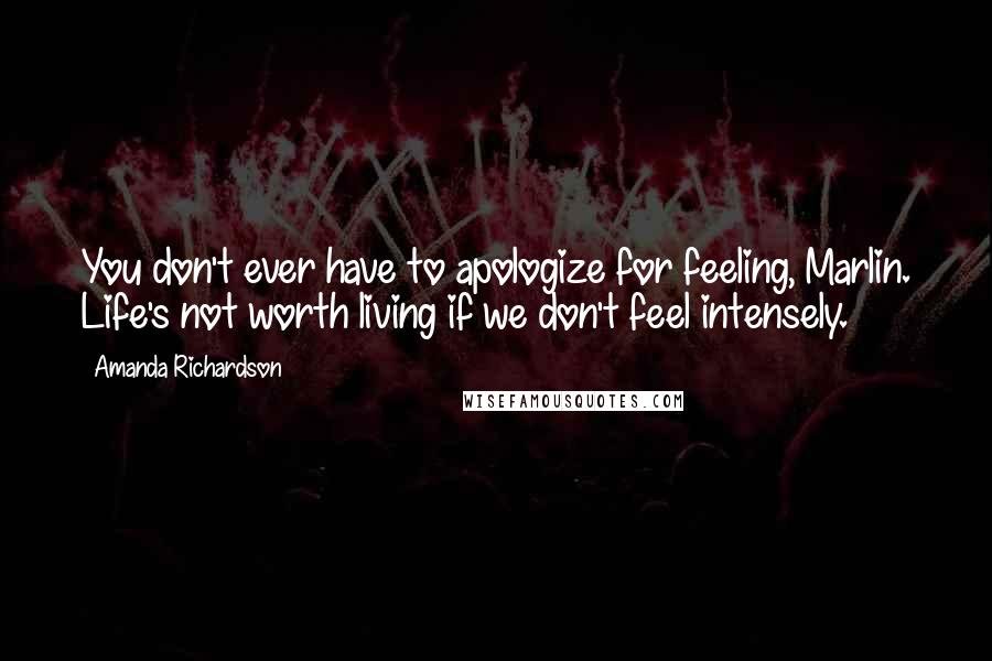 Amanda Richardson quotes: You don't ever have to apologize for feeling, Marlin. Life's not worth living if we don't feel intensely. Amanda Richardson quotes: You don't ever have to apologize for feeling, Marlin. Life's not worth living if we don't feel intensely.