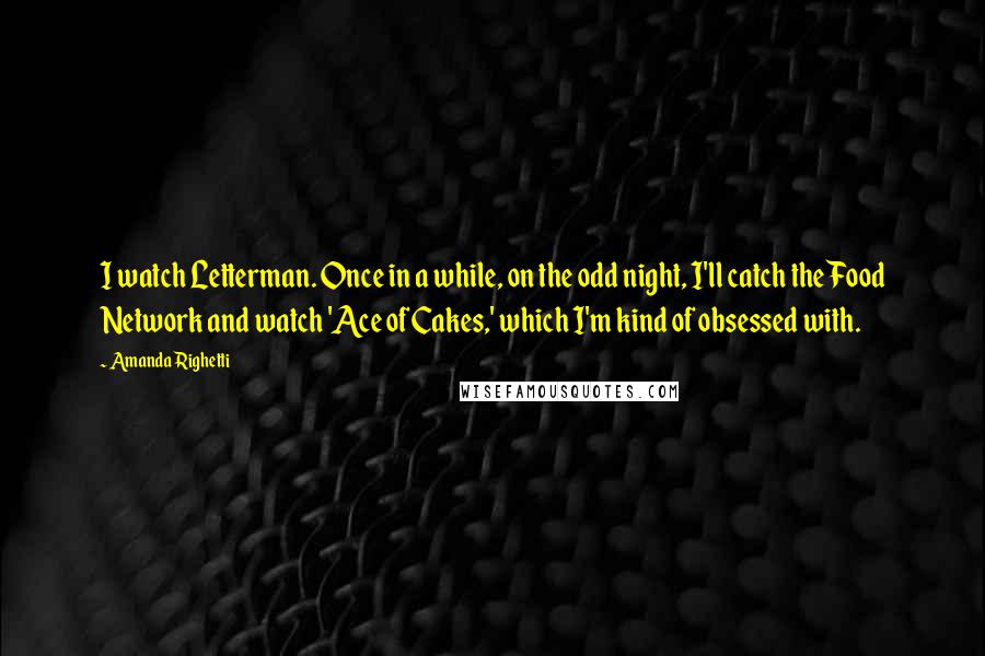 Amanda Righetti quotes: I watch Letterman. Once in a while, on the odd night, I'll catch the Food Network and watch 'Ace of Cakes,' which I'm kind of obsessed with.