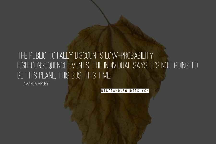 Amanda Ripley quotes: The public totally discounts low-probability high-consequence events. The individual says, it's not going to be this plane, this bus, this time.