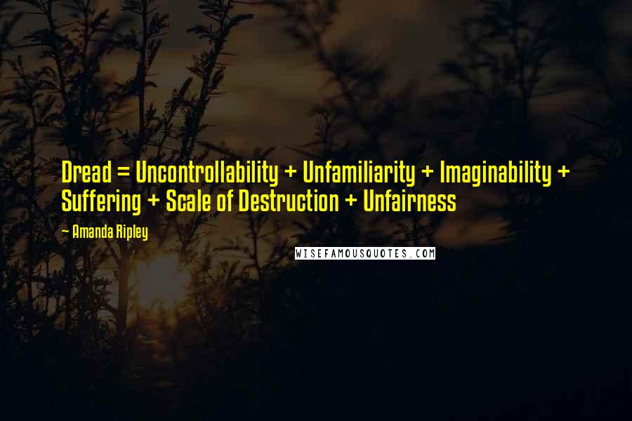 Amanda Ripley quotes: Dread = Uncontrollability + Unfamiliarity + Imaginability + Suffering + Scale of Destruction + Unfairness Amanda Ripley quotes: Dread = Uncontrollability + Unfamiliarity + Imaginability + Suffering + Scale of Destruction + Unfairness
