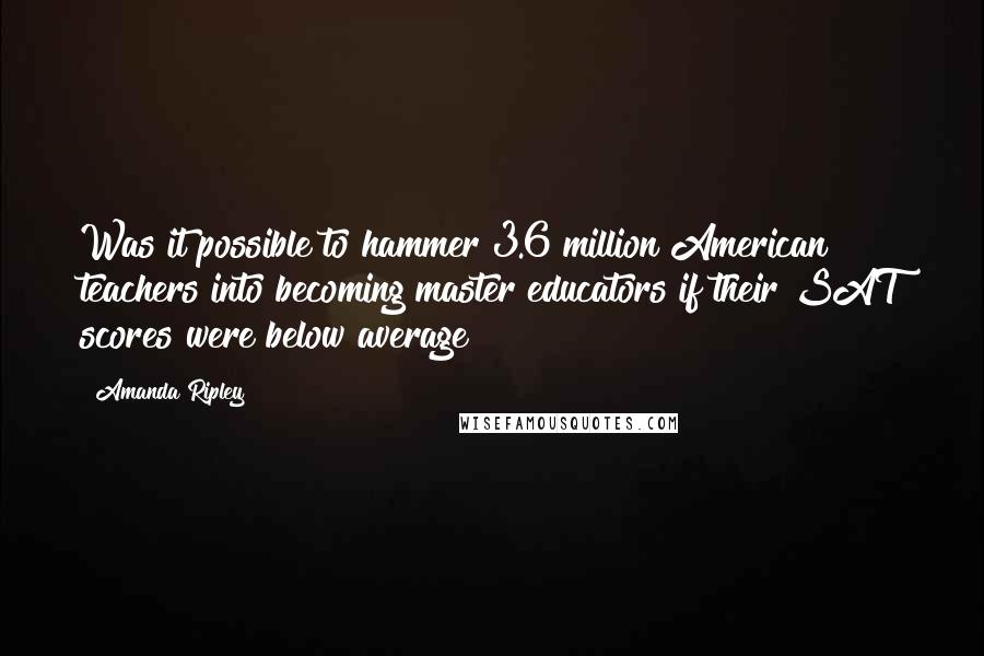 Amanda Ripley quotes: Was it possible to hammer 3.6 million American teachers into becoming master educators if their SAT scores were below average? Amanda Ripley quotes: Was it possible to hammer 3.6 million American teachers into becoming master educators if their SAT scores were below average?