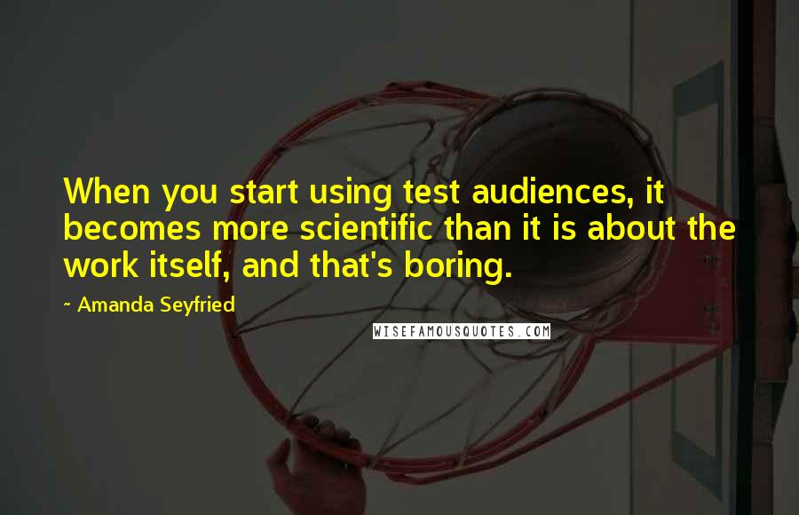 Amanda Seyfried quotes: When you start using test audiences, it becomes more scientific than it is about the work itself, and that's boring.