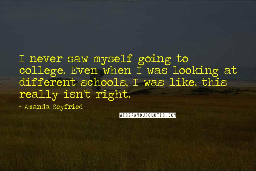 Amanda Seyfried quotes: I never saw myself going to college. Even when I was looking at different schools, I was like, this really isn't right.