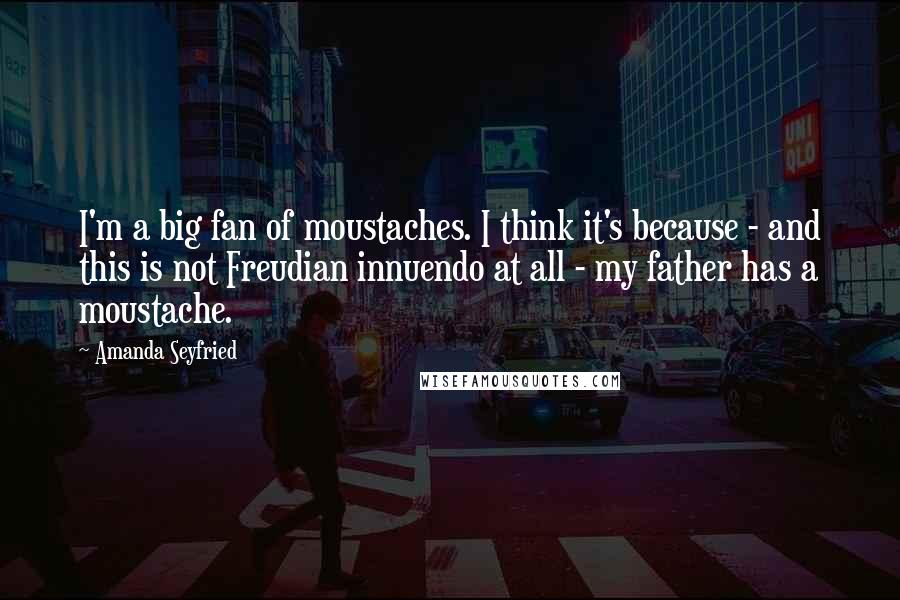 Amanda Seyfried quotes: I'm a big fan of moustaches. I think it's because - and this is not Freudian innuendo at all - my father has a moustache.