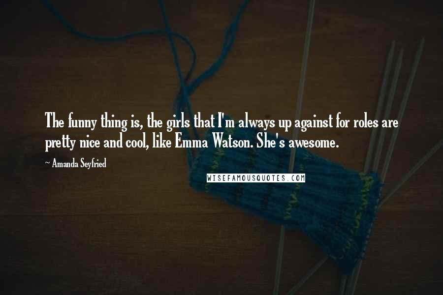 Amanda Seyfried quotes: The funny thing is, the girls that I'm always up against for roles are pretty nice and cool, like Emma Watson. She's awesome.