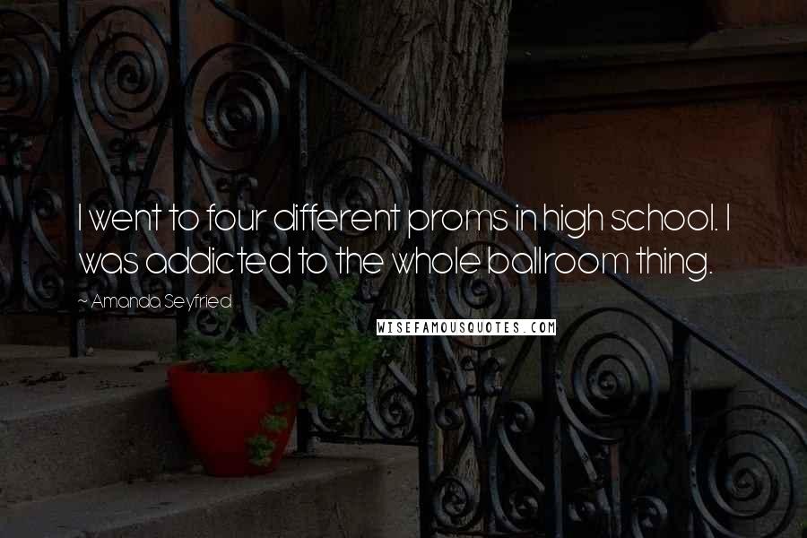 Amanda Seyfried quotes: I went to four different proms in high school. I was addicted to the whole ballroom thing.
