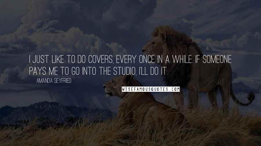 Amanda Seyfried quotes: I just like to do covers, every once in a while. If someone pays me to go into the studio, I'll do it.