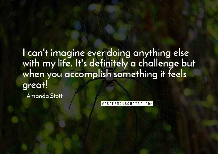 Amanda Stott quotes: I can't imagine ever doing anything else with my life. It's definitely a challenge but when you accomplish something it feels great! Amanda Stott quotes: I can't imagine ever doing anything else with my life. It's definitely a challenge but when you accomplish something it feels great!