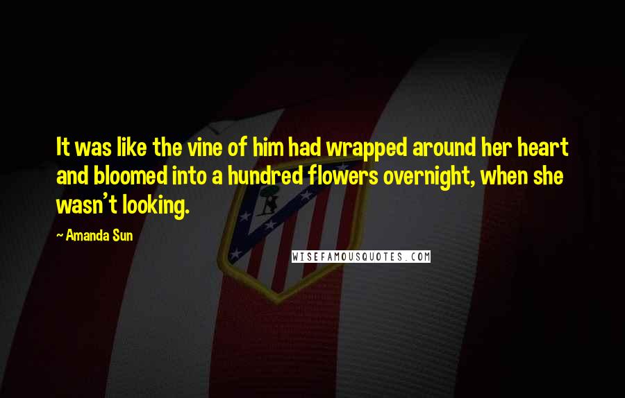 Amanda Sun quotes: It was like the vine of him had wrapped around her heart and bloomed into a hundred flowers overnight, when she wasn't looking.