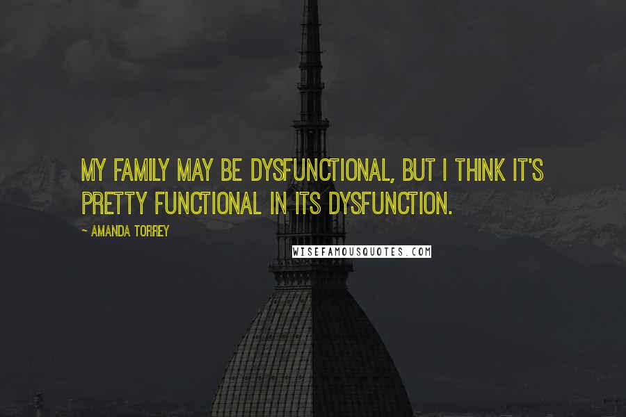 Amanda Torrey quotes: My family may be dysfunctional, but I think it's pretty functional in its dysfunction.