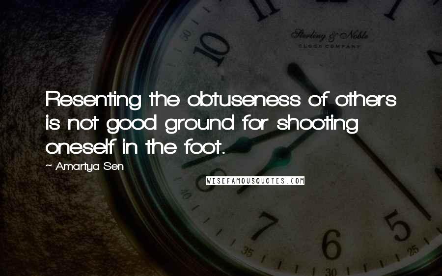 Amartya Sen quotes: Resenting the obtuseness of others is not good ground for shooting oneself in the foot.