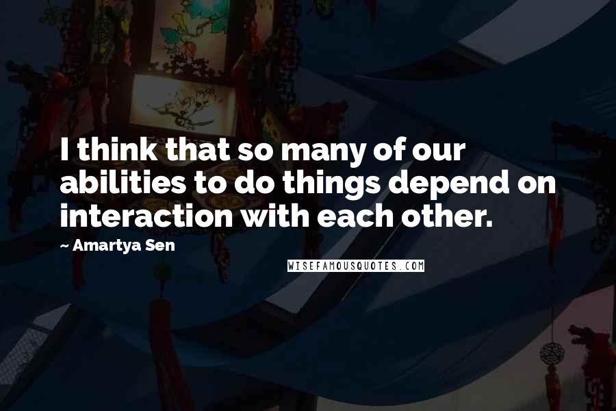 Amartya Sen quotes: I think that so many of our abilities to do things depend on interaction with each other.