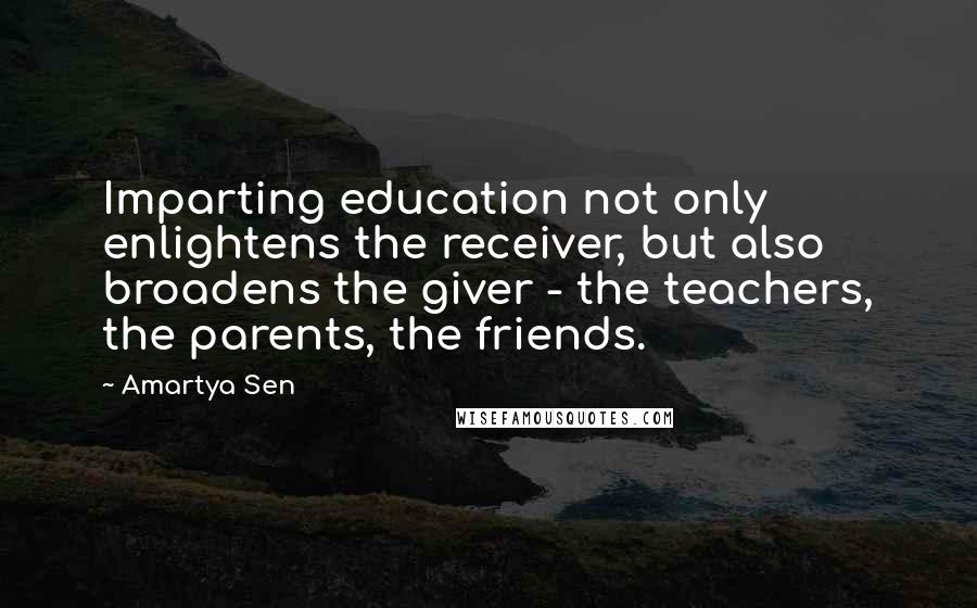 Amartya Sen quotes: Imparting education not only enlightens the receiver, but also broadens the giver - the teachers, the parents, the friends.