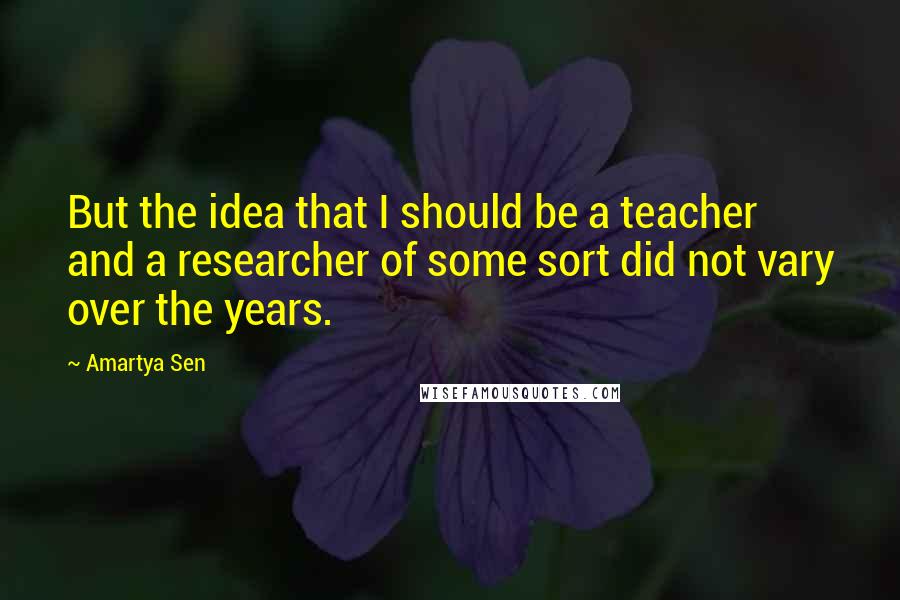 Amartya Sen quotes: But the idea that I should be a teacher and a researcher of some sort did not vary over the years.