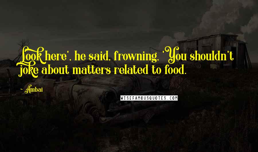 Ambai quotes: Look here', he said, frowning, 'You shouldn't joke about matters related to food.