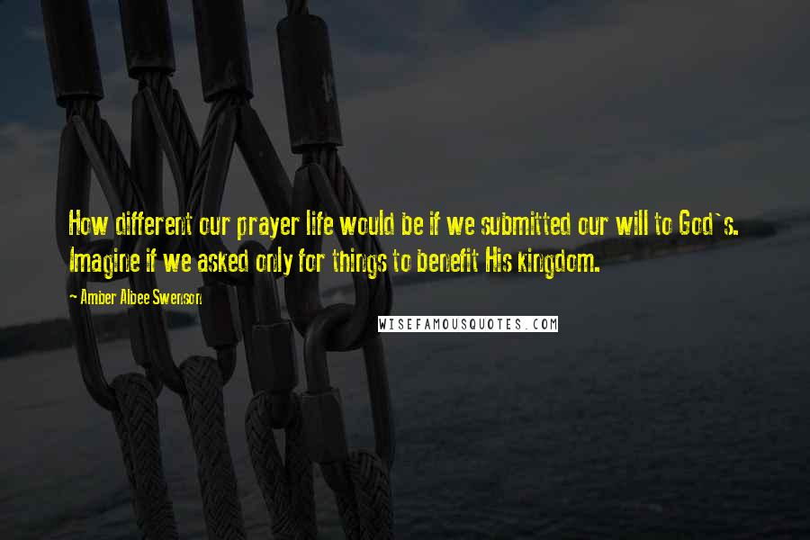 Amber Albee Swenson quotes: How different our prayer life would be if we submitted our will to God's. Imagine if we asked only for things to benefit His kingdom.