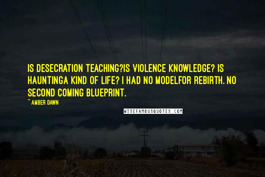 Amber Dawn quotes: Is desecration teaching?Is violence knowledge? Is hauntinga kind of life? I had no modelfor rebirth. No second coming blueprint. Amber Dawn quotes: Is desecration teaching?Is violence knowledge? Is hauntinga kind of life? I had no modelfor rebirth. No second coming blueprint.